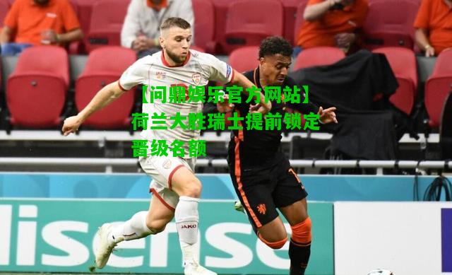 【问鼎娱乐官方网站】荷兰大胜瑞士提前锁定晋级名额  第2张