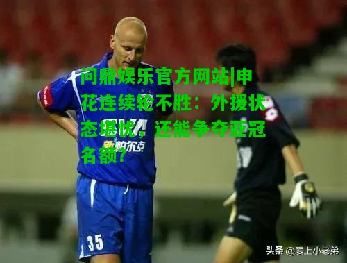 问鼎娱乐官方网站|申花连续轮不胜：外援状态堪忧，还能争夺亚冠名额？  第1张